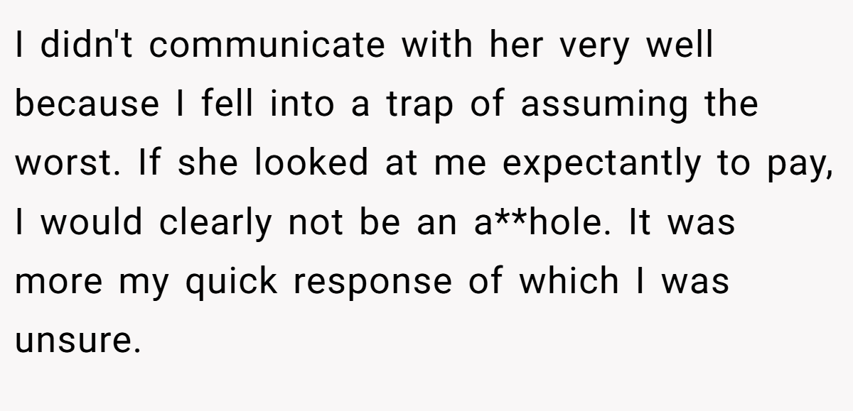 I didn't communicate with her very well because I fell into a trap of assuming the worst. If she looked at me expectantly to pay, I would clearly not be an a**hole. It was more my quick response of which I was unsure.