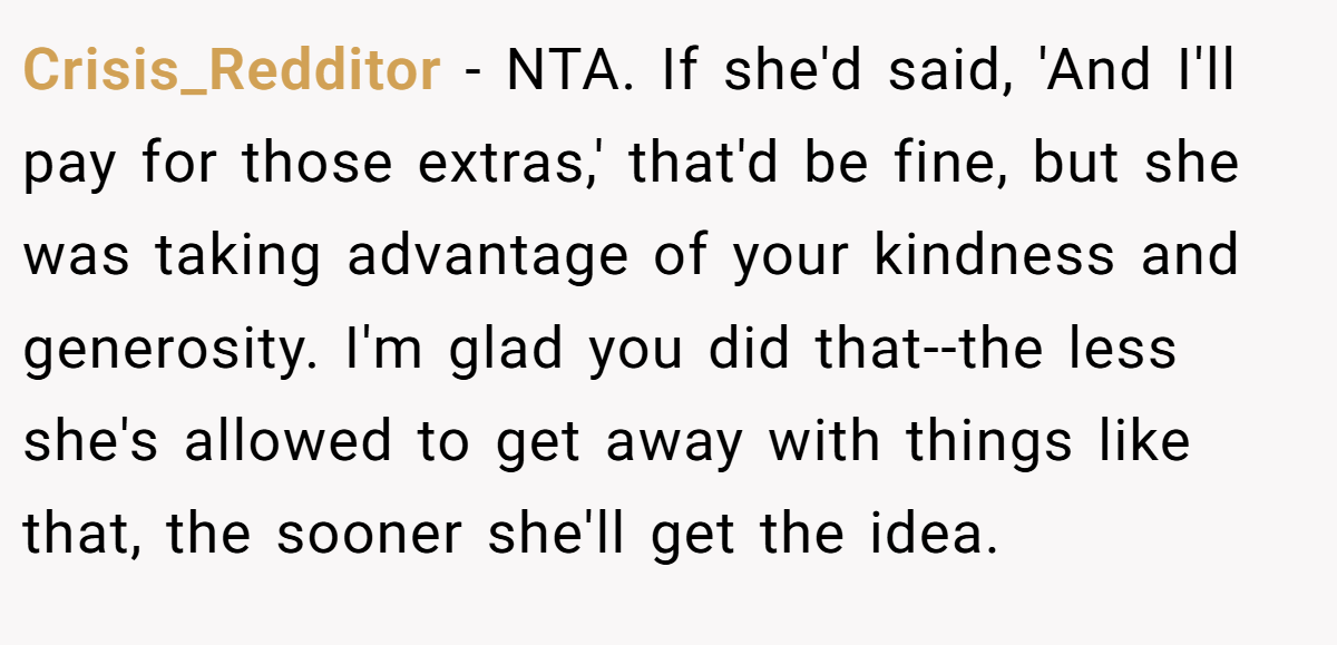 Crisis_Redditor − NTA. If she'd said, 'And I'll pay for those extras,' that'd be fine, but she was taking advantage of your kindness and generosity. I'm glad you did that--the less she's allowed to get away with things like that, the sooner she'll get the idea.