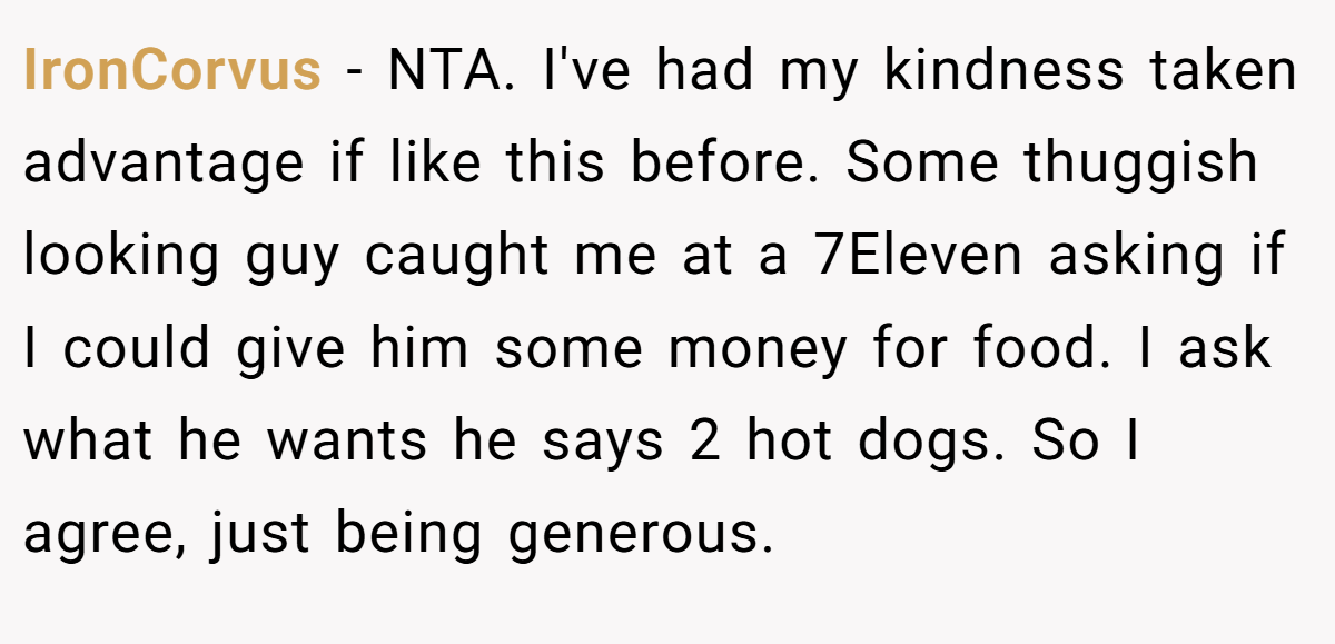 IronCorvus − NTA. I've had my kindness taken advantage if like this before. Some thuggish looking guy caught me at a 7Eleven asking if I could give him some money for food. I ask what he wants he says 2 hot dogs. So I agree, just being generous.