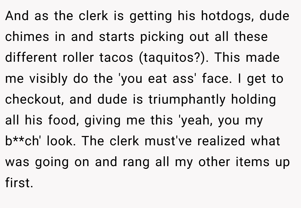 And as the clerk is getting his hotdogs, dude chimes in and starts picking out all these different roller tacos (taquitos?). This made me visibly do the 'you eat ass' face. I get to checkout, and dude is triumphantly holding all his food, giving me this 'yeah, you my b**ch' look. The clerk must've realized what was going on and rang all my other items up first.
