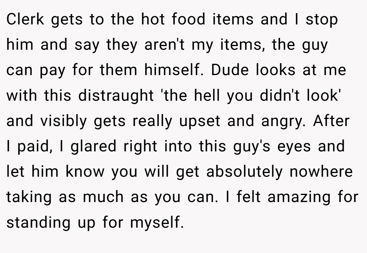 Clerk gets to the hot food items and I stop him and say they aren't my items, the guy can pay for them himself. Dude looks at me with this distraught 'the hell you didn't look' and visibly gets really upset and angry. After I paid, I glared right into this guy's eyes and let him know you will get absolutely nowhere taking as much as you can. I felt amazing for standing up for myself.