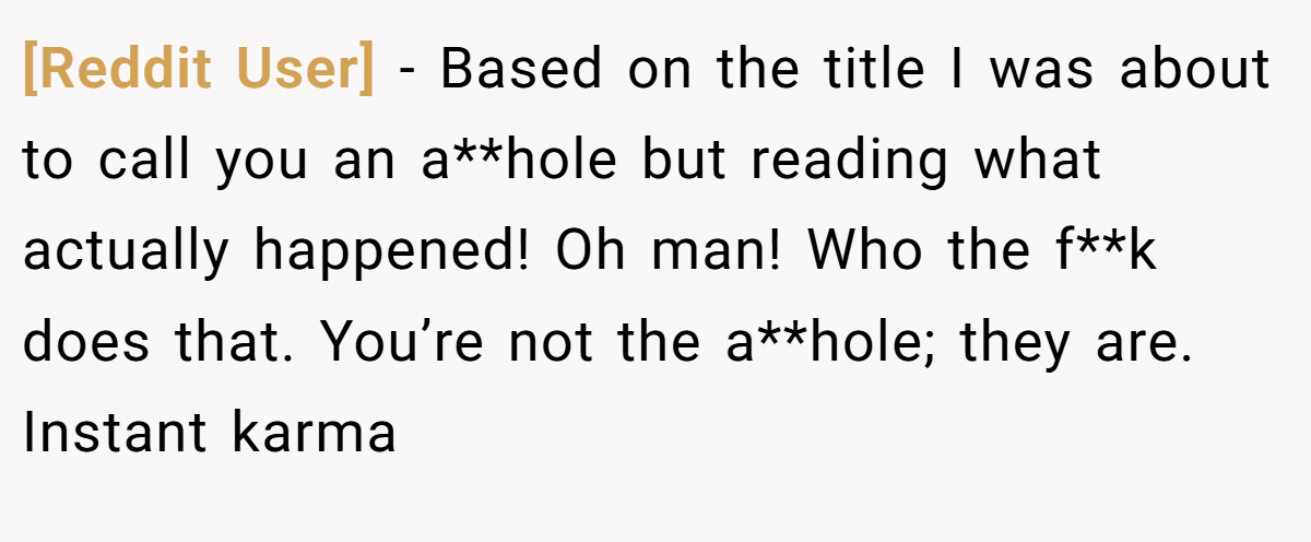 [Reddit User] − Based on the title I was about to call you an a**hole but reading what actually happened! Oh man! Who the f**k does that. You’re not the a**hole; they are. Instant karma