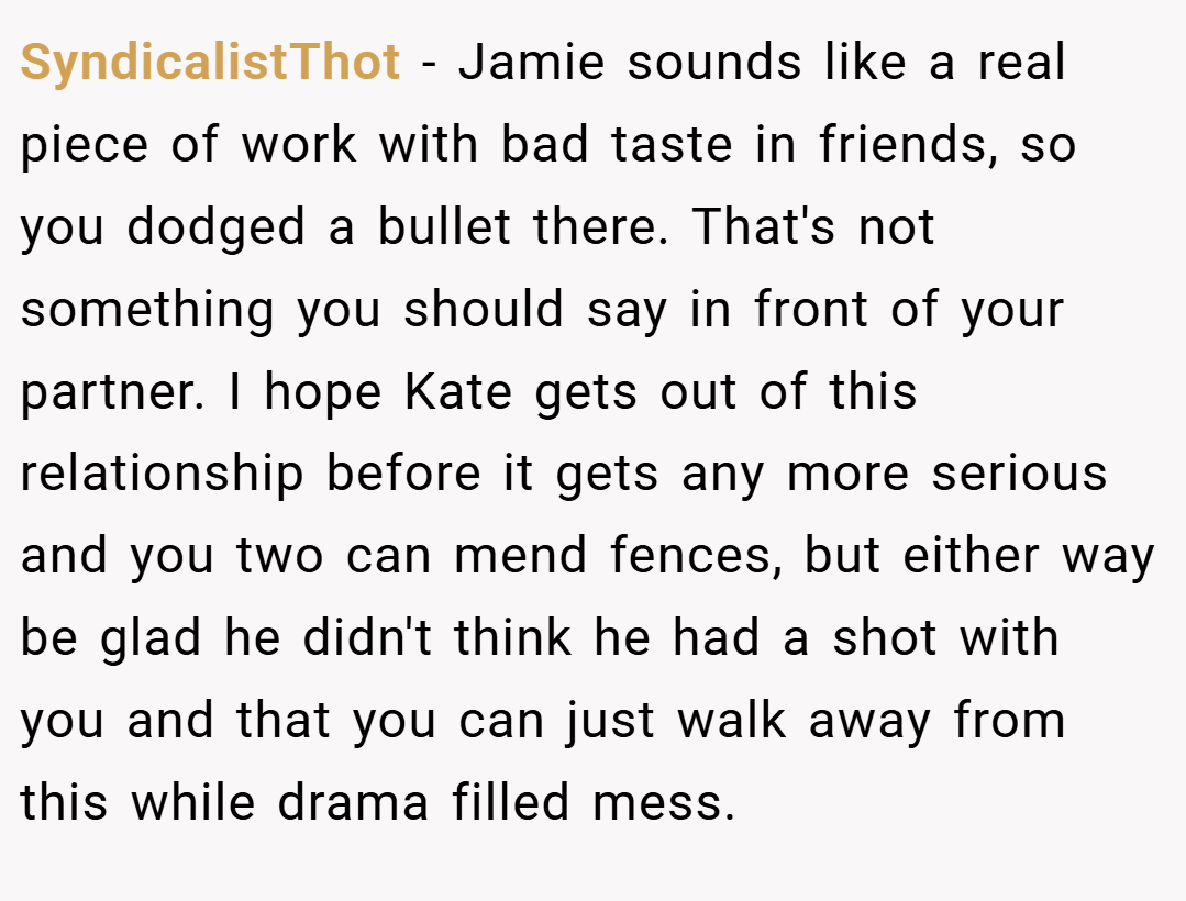 SyndicalistThot − Jamie sounds like a real piece of work with bad taste in friends, so you dodged a bullet there. That's not something you should say in front of your partner. I hope Kate gets out of this relationship before it gets any more serious and you two can mend fences, but either way be glad he didn't think he had a shot with you and that you can just walk away from this while drama filled mess.