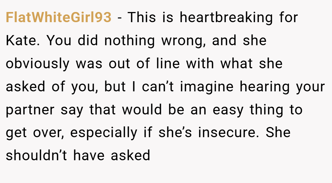 FlatWhiteGirl93 − This is heartbreaking for Kate. You did nothing wrong, and she obviously was out of line with what she asked of you, but I can’t imagine hearing your partner say that would be an easy thing to get over, especially if she’s insecure. She shouldn’t have asked