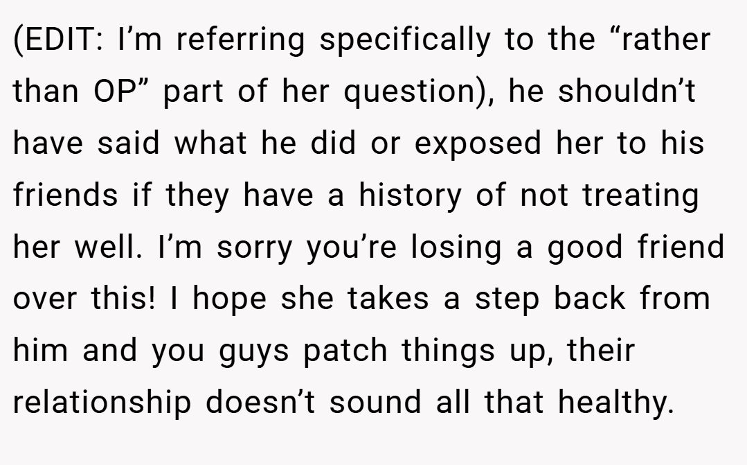 (EDIT: I’m referring specifically to the “rather than OP” part of her question), he shouldn’t have said what he did or exposed her to his friends if they have a history of not treating her well. I’m sorry you’re losing a good friend over this! I hope she takes a step back from him and you guys patch things up, their relationship doesn’t sound all that healthy.