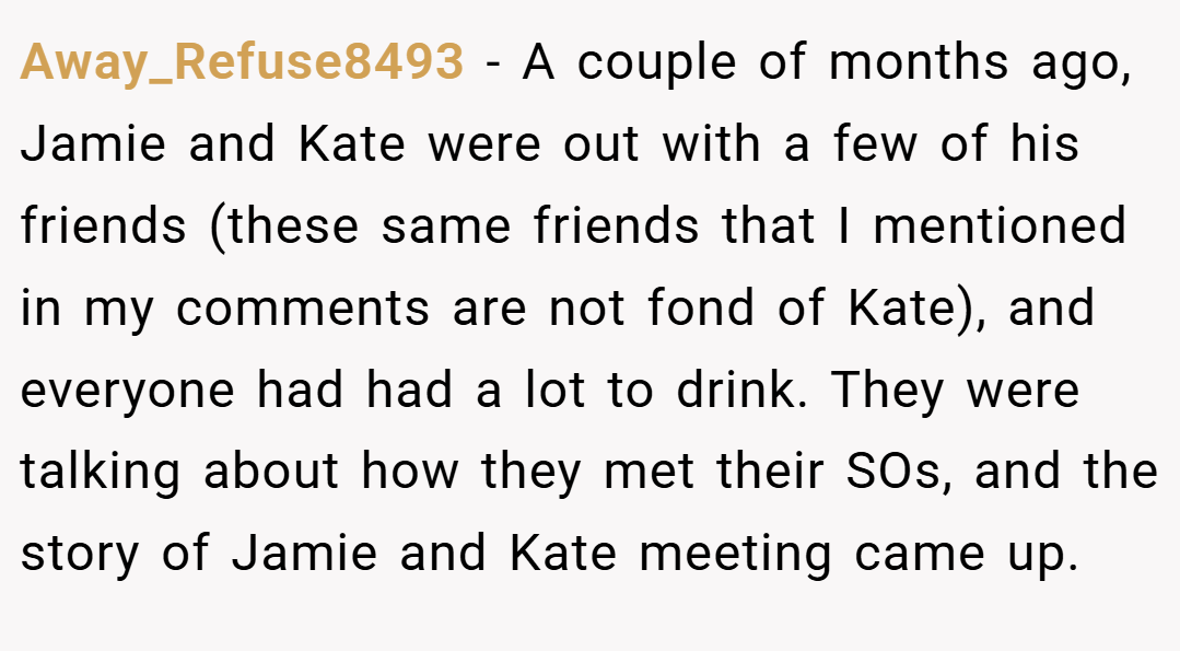 Away_Refuse8493 − A couple of months ago, Jamie and Kate were out with a few of his friends (these same friends that I mentioned in my comments are not fond of Kate), and everyone had had a lot to drink. They were talking about how they met their SOs, and the story of Jamie and Kate meeting came up.