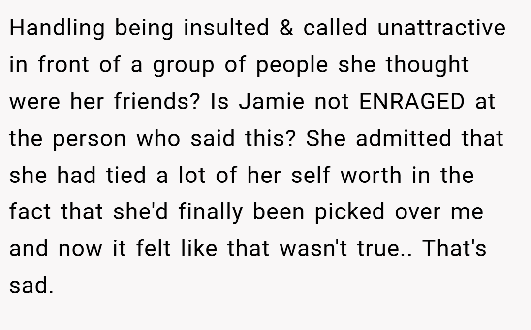 Handling being insulted & called unattractive in front of a group of people she thought were her friends? Is Jamie not ENRAGED at the person who said this? She admitted that she had tied a lot of her self worth in the fact that she'd finally been picked over me and now it felt like that wasn't true.. That's sad.