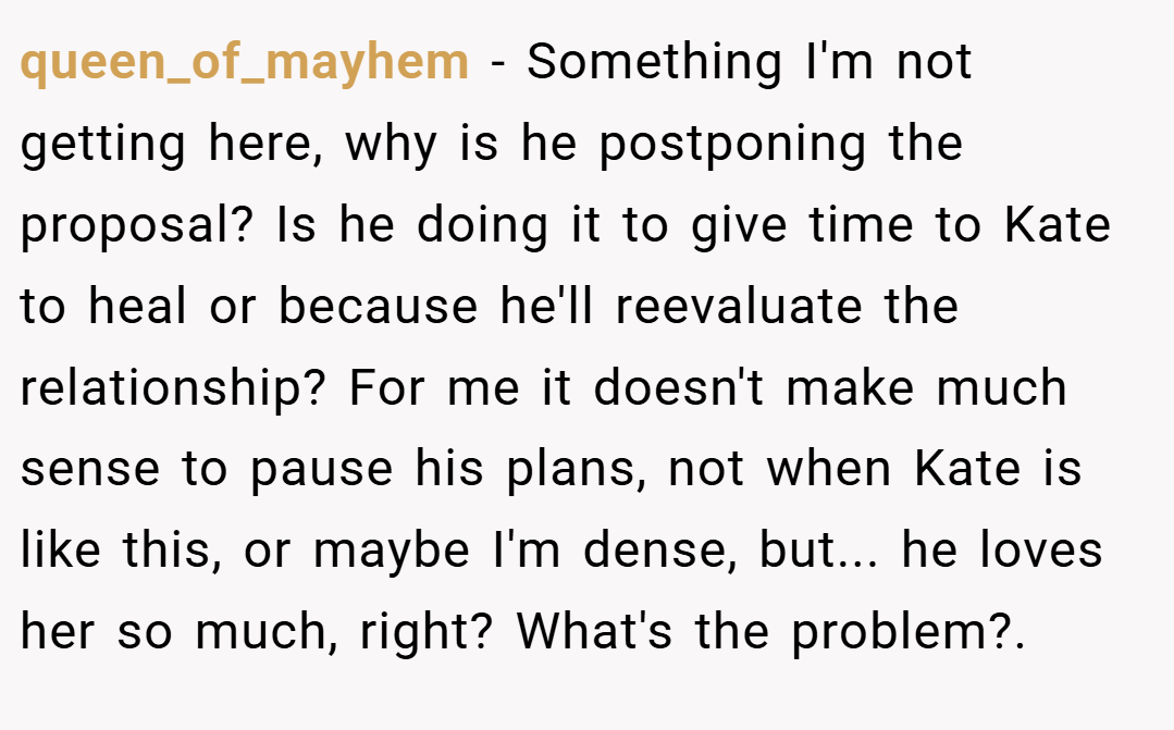 queen_of_mayhem − Something I'm not getting here, why is he postponing the proposal? Is he doing it to give time to Kate to heal or because he'll reevaluate the relationship? For me it doesn't make much sense to pause his plans, not when Kate is like this, or maybe I'm dense, but... he loves her so much, right? What's the problem?. ​