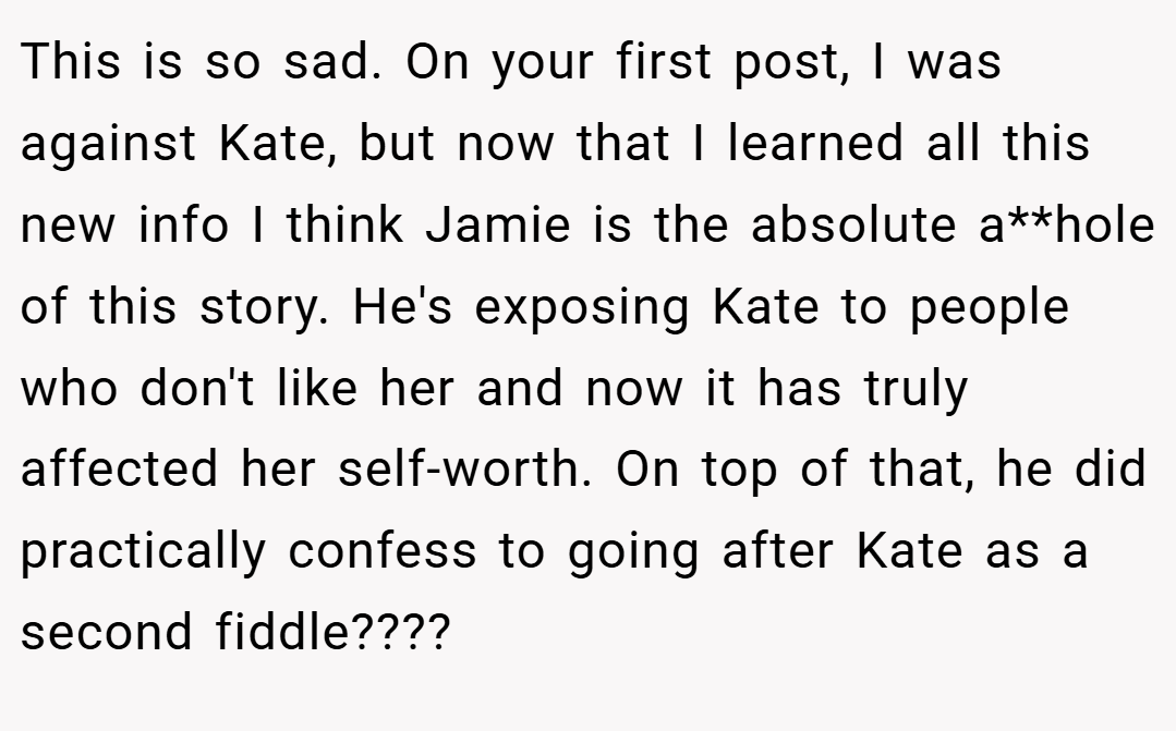 This is so sad. On your first post, I was against Kate, but now that I learned all this new info I think Jamie is the absolute a**hole of this story. He's exposing Kate to people who don't like her and now it has truly affected her self-worth. On top of that, he did practically confess to going after Kate as a second fiddle????