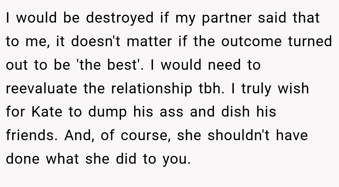 I would be destroyed if my partner said that to me, it doesn't matter if the outcome turned out to be 'the best'. I would need to reevaluate the relationship tbh. I truly wish for Kate to dump his ass and dish his friends. And, of course, she shouldn't have done what she did to you.