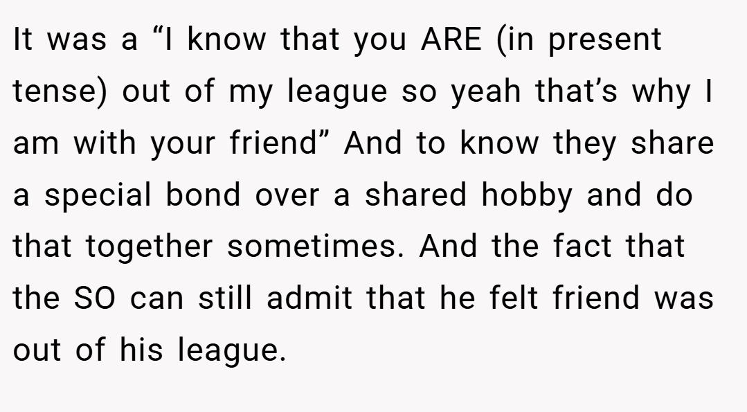 It was a “I know that you ARE (in present tense) out of my league so yeah that’s why I am with your friend” And to know they share a special bond over a shared hobby and do that together sometimes. And the fact that the SO can still admit that he felt friend was out of his league.