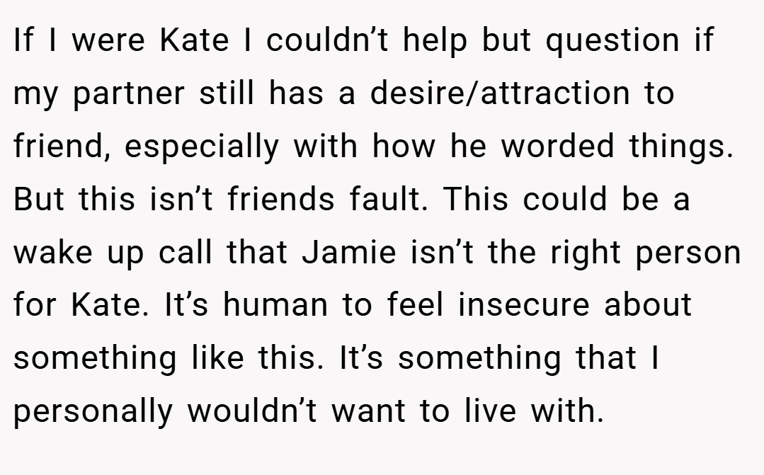 If I were Kate I couldn’t help but question if my partner still has a desire/attraction to friend, especially with how he worded things. But this isn’t friends fault. This could be a wake up call that Jamie isn’t the right person for Kate. It’s human to feel insecure about something like this. It’s something that I personally wouldn’t want to live with.
