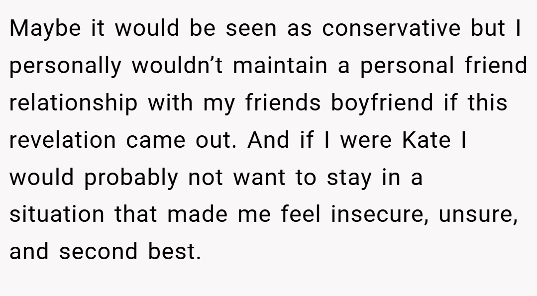 Maybe it would be seen as conservative but I personally wouldn’t maintain a personal friend relationship with my friends boyfriend if this revelation came out. And if I were Kate I would probably not want to stay in a situation that made me feel insecure, unsure, and second best.
