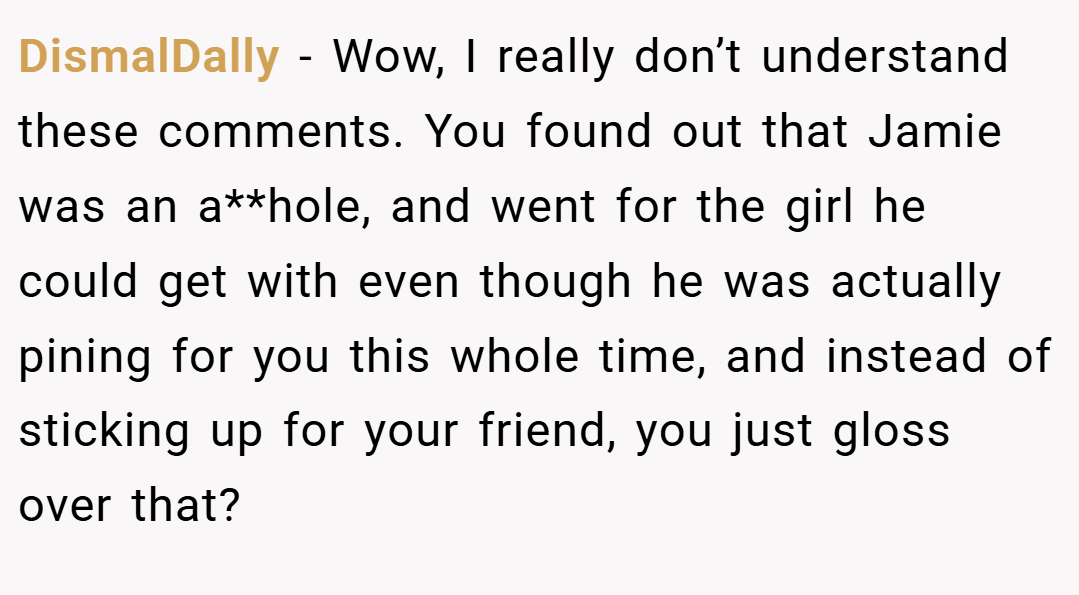 DismalDally − Wow, I really don’t understand these comments. You found out that Jamie was an a**hole, and went for the girl he could get with even though he was actually pining for you this whole time, and instead of sticking up for your friend, you just gloss over that?