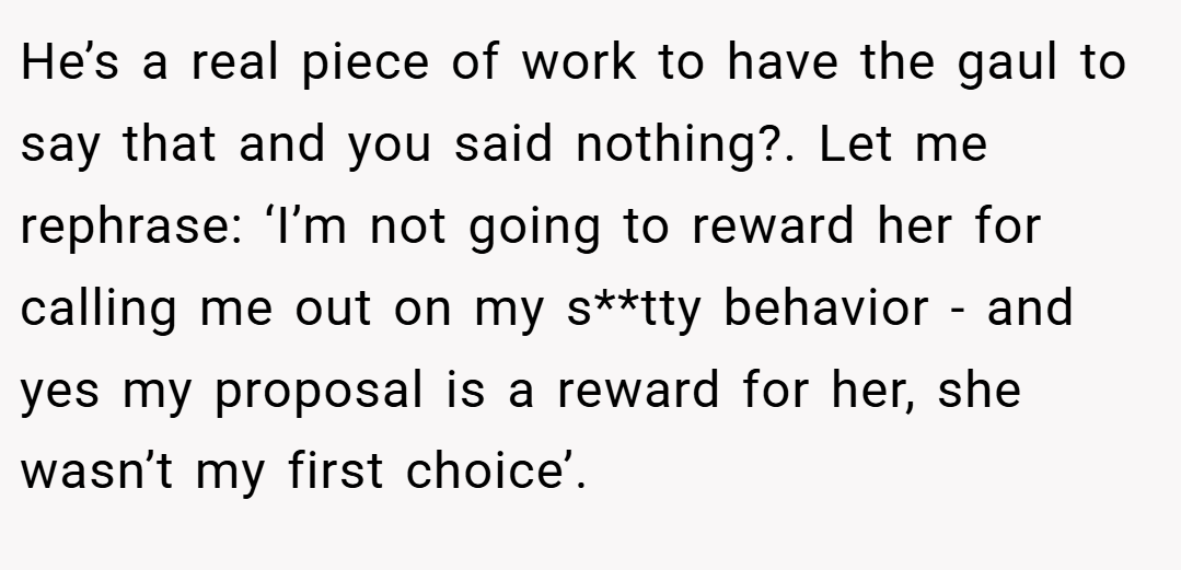 He’s a real piece of work to have the gaul to say that and you said nothing?. Let me rephrase: ‘I’m not going to reward her for calling me out on my s**tty behavior - and yes my proposal is a reward for her, she wasn’t my first choice’.