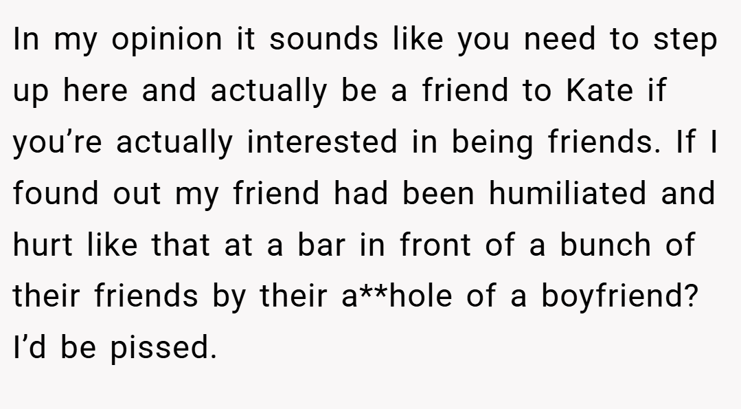 In my opinion it sounds like you need to step up here and actually be a friend to Kate if you’re actually interested in being friends. If I found out my friend had been humiliated and hurt like that at a bar in front of a bunch of their friends by their a**hole of a boyfriend? I’d be pissed.