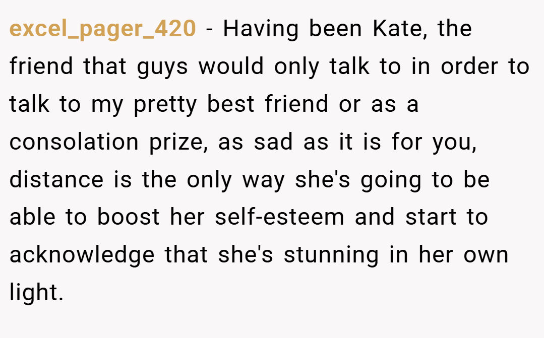 excel_pager_420 − Having been Kate, the friend that guys would only talk to in order to talk to my pretty best friend or as a consolation prize, as sad as it is for you, distance is the only way she's going to be able to boost her self-esteem and start to acknowledge that she's stunning in her own light.