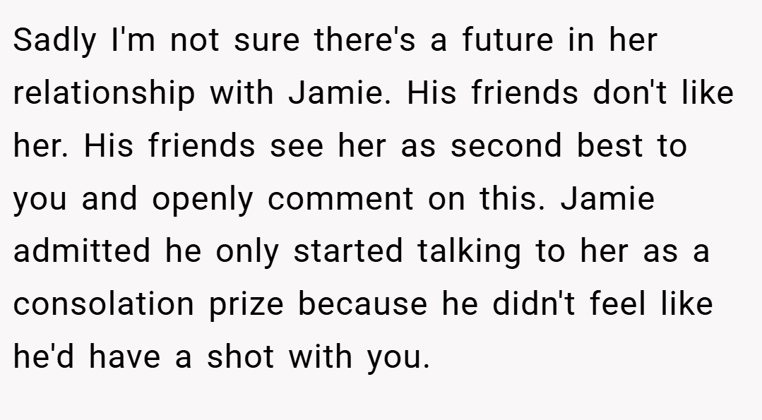 Sadly I'm not sure there's a future in her relationship with Jamie. His friends don't like her. His friends see her as second best to you and openly comment on this. Jamie admitted he only started talking to her as a consolation prize because he didn't feel like he'd have a shot with you.
