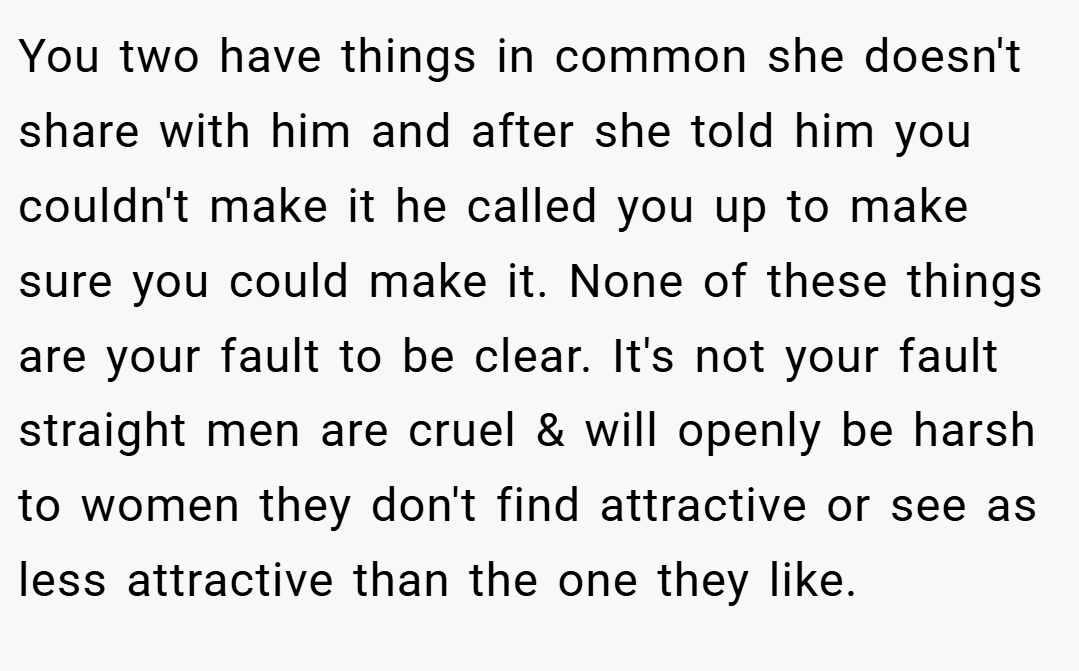 You two have things in common she doesn't share with him and after she told him you couldn't make it he called you up to make sure you could make it. None of these things are your fault to be clear. It's not your fault straight men are cruel & will openly be harsh to women they don't find attractive or see as less attractive than the one they like.