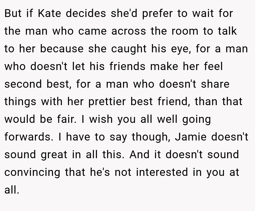 But if Kate decides she'd prefer to wait for the man who came across the room to talk to her because she caught his eye, for a man who doesn't let his friends make her feel second best, for a man who doesn't share things with her prettier best friend, than that would be fair. I wish you all well going forwards. I have to say though, Jamie doesn't sound great in all this. And it doesn't sound convincing that he's not interested in you at all.