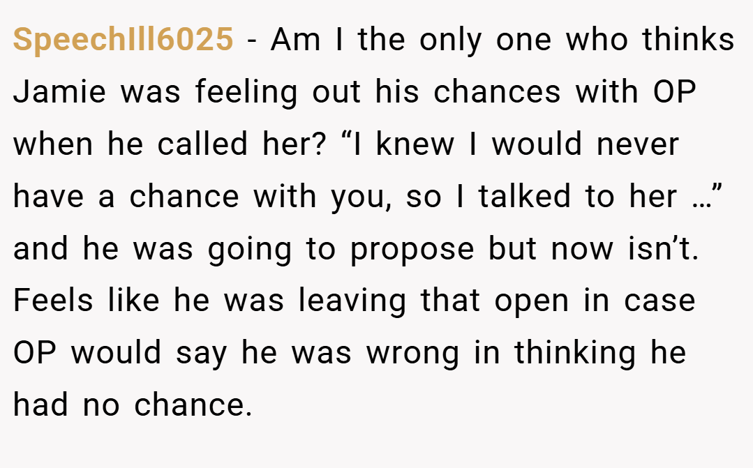 SpeechIll6025 − Am I the only one who thinks Jamie was feeling out his chances with OP when he called her? “I knew I would never have a chance with you, so I talked to her …” and he was going to propose but now isn’t. Feels like he was leaving that open in case OP would say he was wrong in thinking he had no chance.