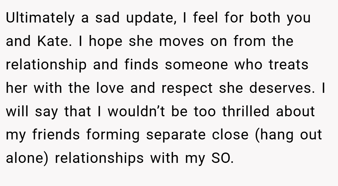 Ultimately a sad update, I feel for both you and Kate. I hope she moves on from the relationship and finds someone who treats her with the love and respect she deserves. I will say that I wouldn’t be too thrilled about my friends forming separate close (hang out alone) relationships with my SO.