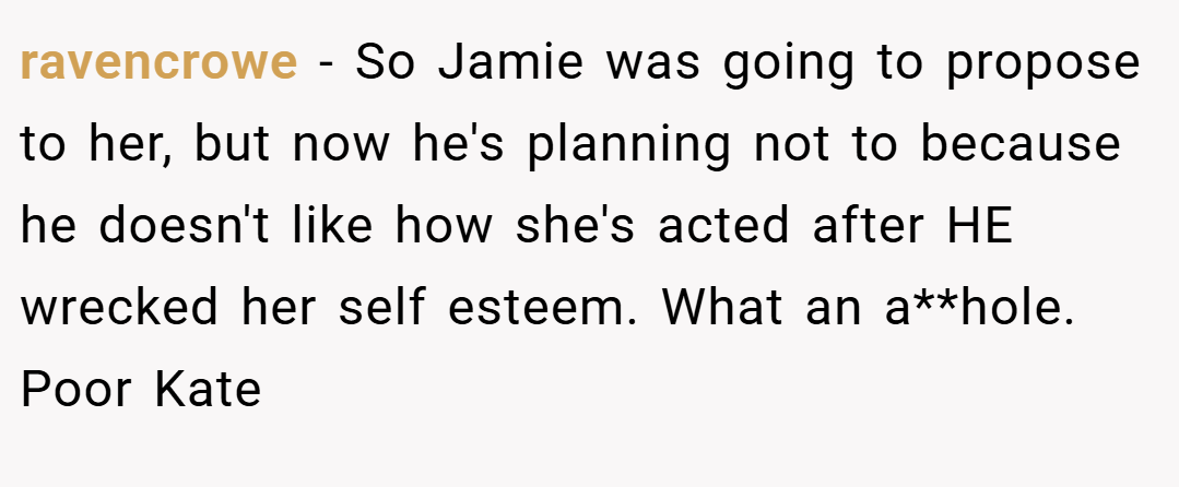 ravencrowe − So Jamie was going to propose to her, but now he's planning not to because he doesn't like how she's acted after HE wrecked her self esteem. What an a**hole. Poor Kate