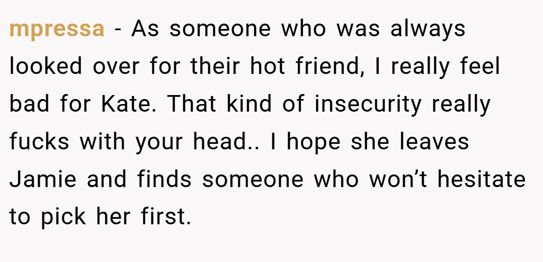 mpressa − As someone who was always looked over for their hot friend, I really feel bad for Kate. That kind of insecurity really fucks with your head.. I hope she leaves Jamie and finds someone who won’t hesitate to pick her first.