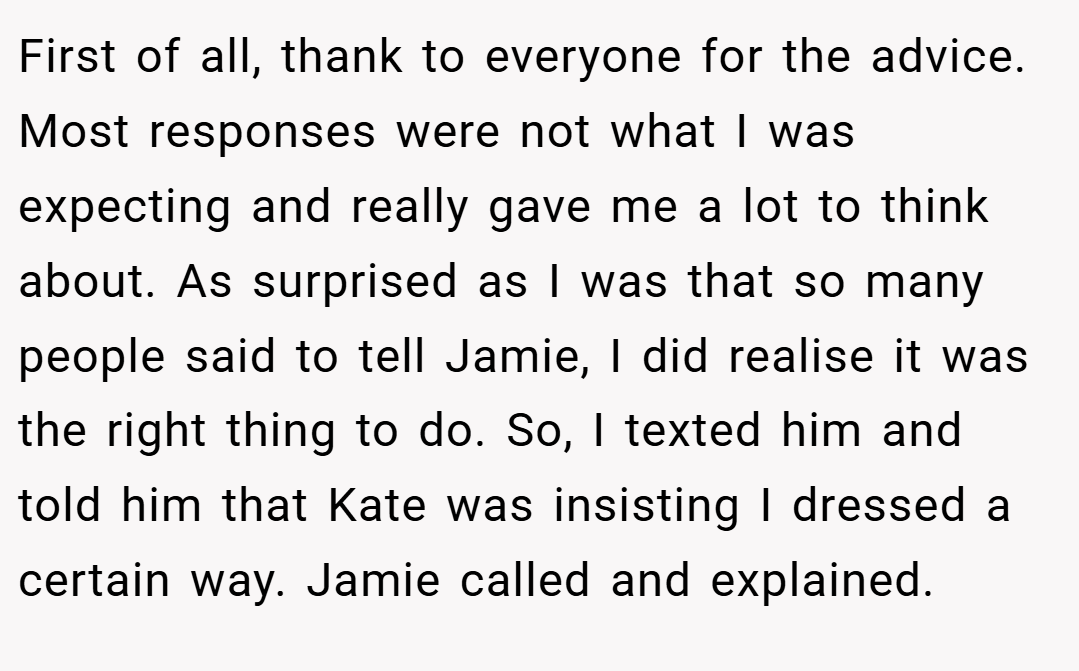 First of all, thank to everyone for the advice. Most responses were not what I was expecting and really gave me a lot to think about. As surprised as I was that so many people said to tell Jamie, I did realise it was the right thing to do. So, I texted him and told him that Kate was insisting I dressed a certain way. Jamie called and explained.