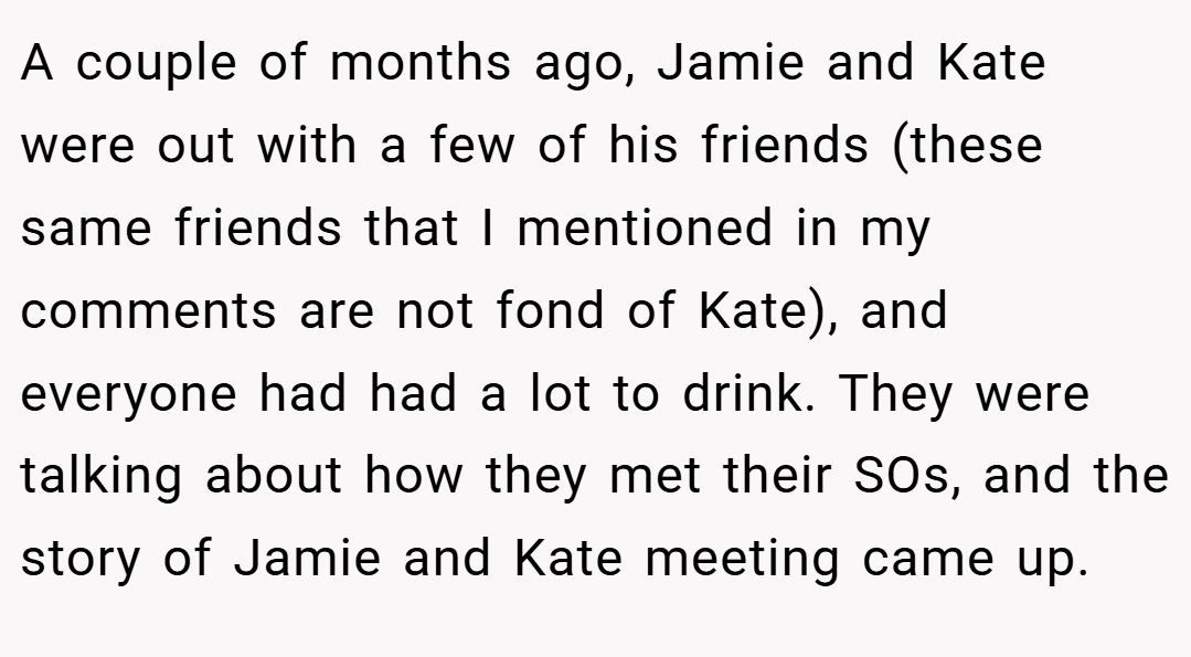 A couple of months ago, Jamie and Kate were out with a few of his friends (these same friends that I mentioned in my comments are not fond of Kate), and everyone had had a lot to drink. They were talking about how they met their SOs, and the story of Jamie and Kate meeting came up.