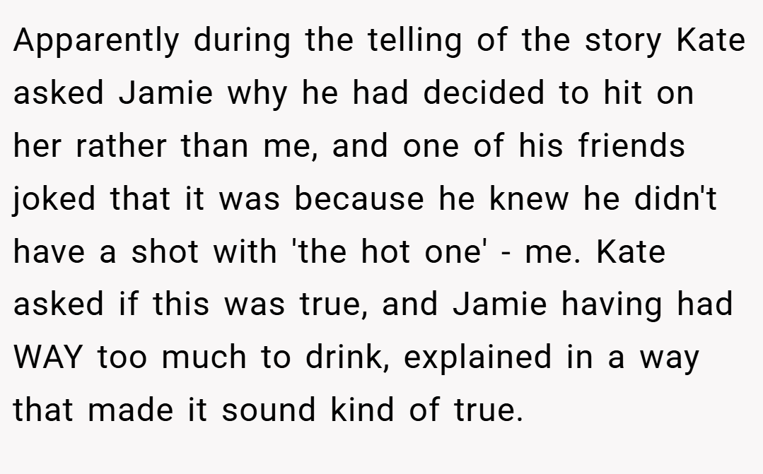 Apparently during the telling of the story Kate asked Jamie why he had decided to hit on her rather than me, and one of his friends joked that it was because he knew he didn't have a shot with 'the hot one' - me. Kate asked if this was true, and Jamie having had WAY too much to drink, explained in a way that made it sound kind of true.