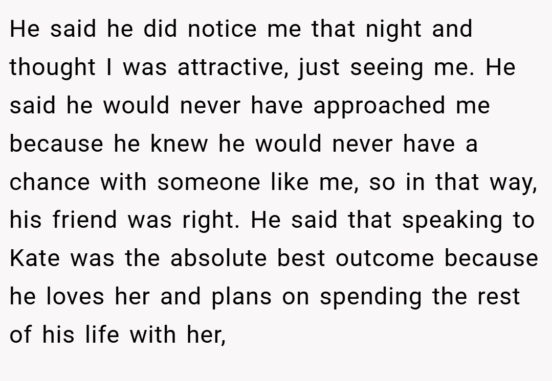 He said he did notice me that night and thought I was attractive, just seeing me. He said he would never have approached me because he knew he would never have a chance with someone like me, so in that way, his friend was right. He said that speaking to Kate was the absolute best outcome because he loves her and plans on spending the rest of his life with her,