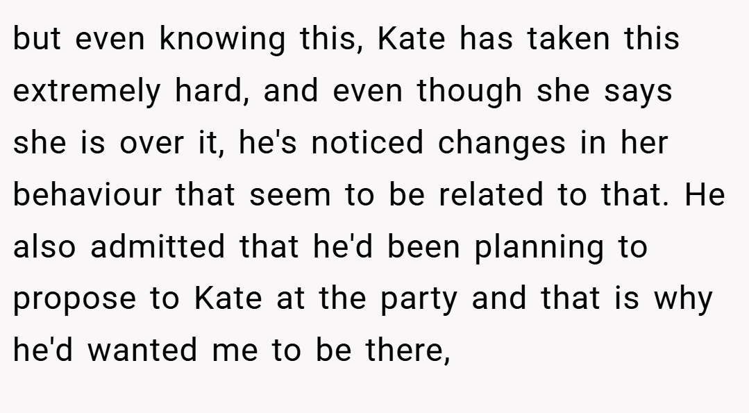 but even knowing this, Kate has taken this extremely hard, and even though she says she is over it, he's noticed changes in her behaviour that seem to be related to that. He also admitted that he'd been planning to propose to Kate at the party and that is why he'd wanted me to be there,