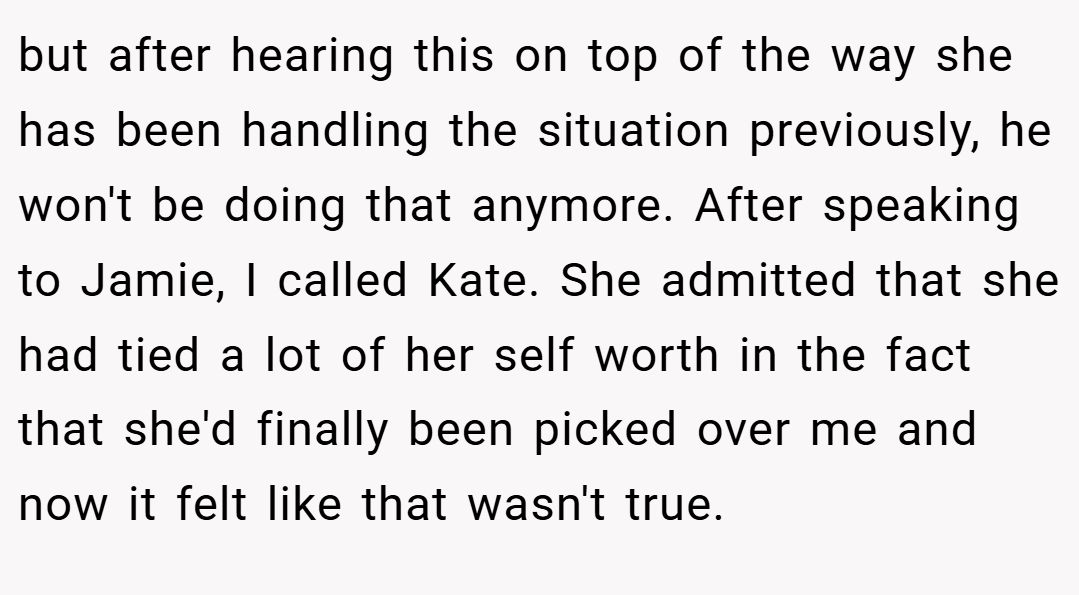 but after hearing this on top of the way she has been handling the situation previously, he won't be doing that anymore. After speaking to Jamie, I called Kate. She admitted that she had tied a lot of her self worth in the fact that she'd finally been picked over me and now it felt like that wasn't true.