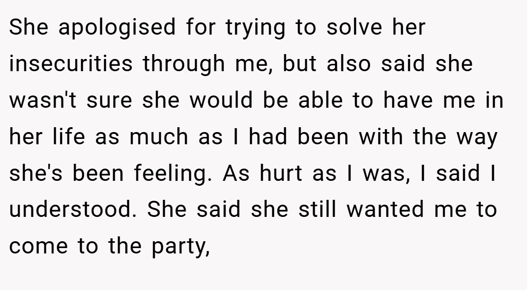 She apologised for trying to solve her insecurities through me, but also said she wasn't sure she would be able to have me in her life as much as I had been with the way she's been feeling. As hurt as I was, I said I understood. She said she still wanted me to come to the party,