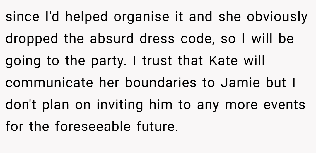 since I'd helped organise it and she obviously dropped the absurd dress code, so I will be going to the party. I trust that Kate will communicate her boundaries to Jamie but I don't plan on inviting him to any more events for the foreseeable future.
