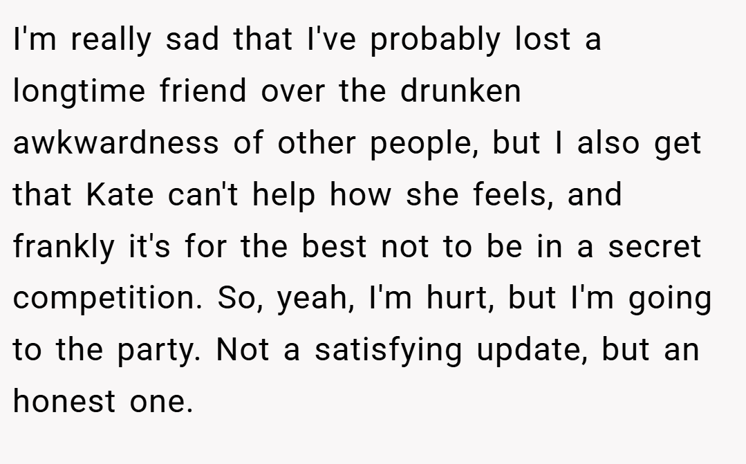 I'm really sad that I've probably lost a longtime friend over the drunken awkwardness of other people, but I also get that Kate can't help how she feels, and frankly it's for the best not to be in a secret competition. So, yeah, I'm hurt, but I'm going to the party. Not a satisfying update, but an honest one.