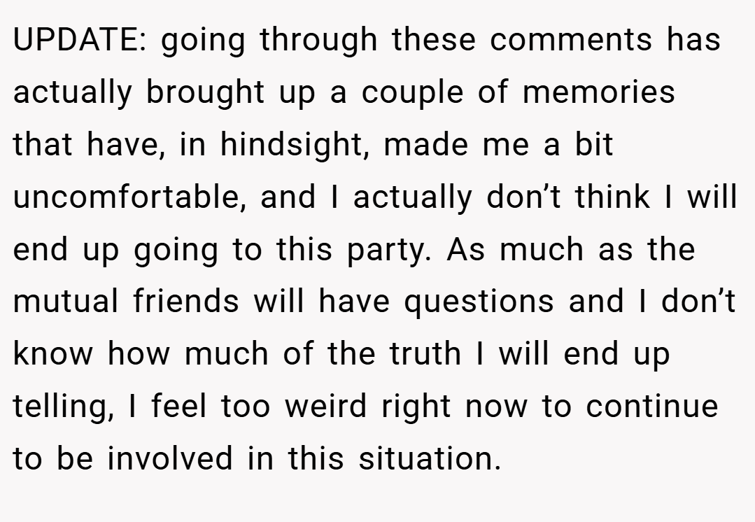 UPDATE: going through these comments has actually brought up a couple of memories that have, in hindsight, made me a bit uncomfortable, and I actually don’t think I will end up going to this party. As much as the mutual friends will have questions and I don’t know how much of the truth I will end up telling, I feel too weird right now to continue to be involved in this situation.