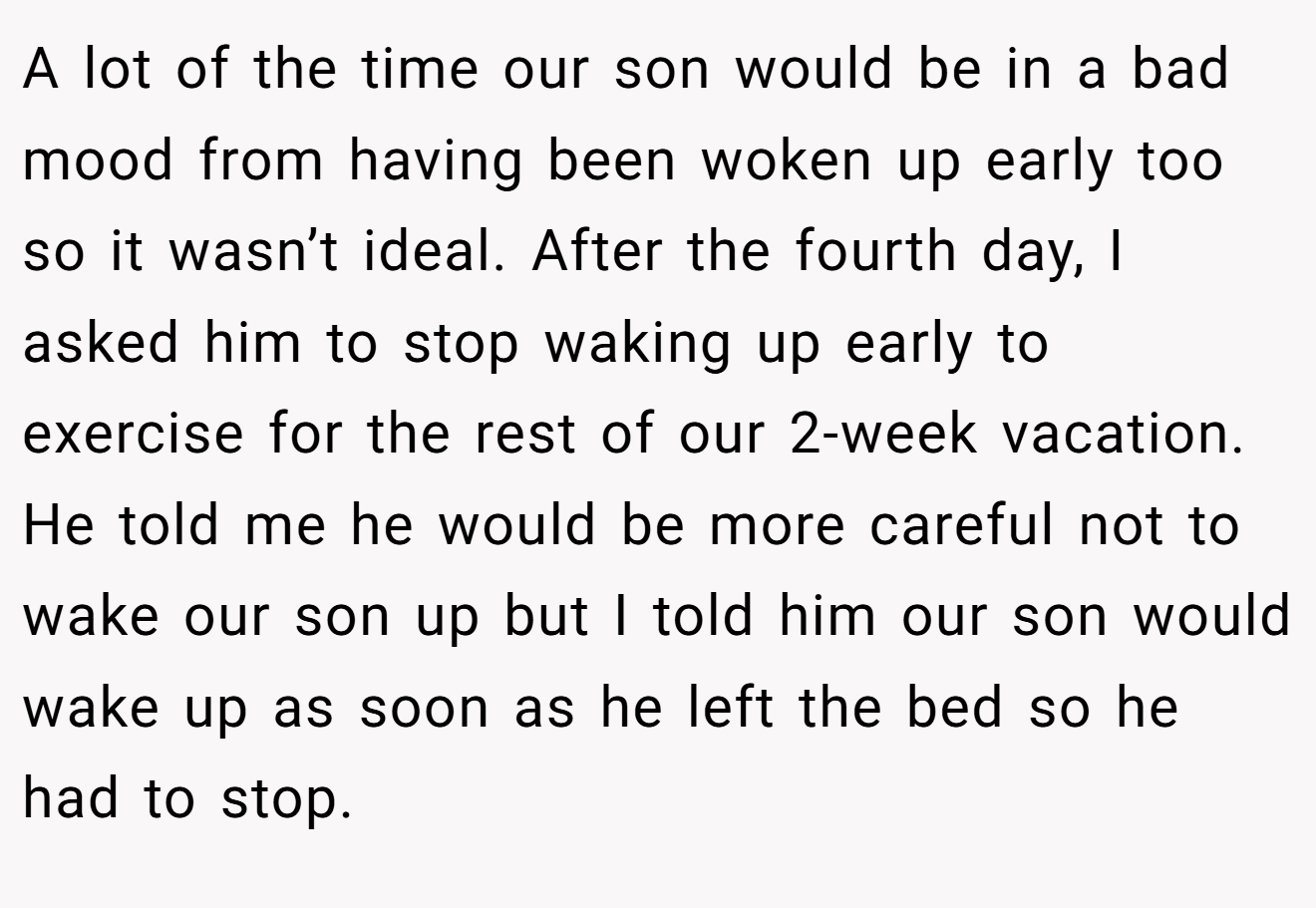 A lot of the time our son would be in a bad mood from having been woken up early too so it wasn’t ideal. After the fourth day, I asked him to stop waking up early to exercise for the rest of our 2-week vacation. He told me he would be more careful not to wake our son up but I told him our son would wake up as soon as he left the bed so he had to stop.