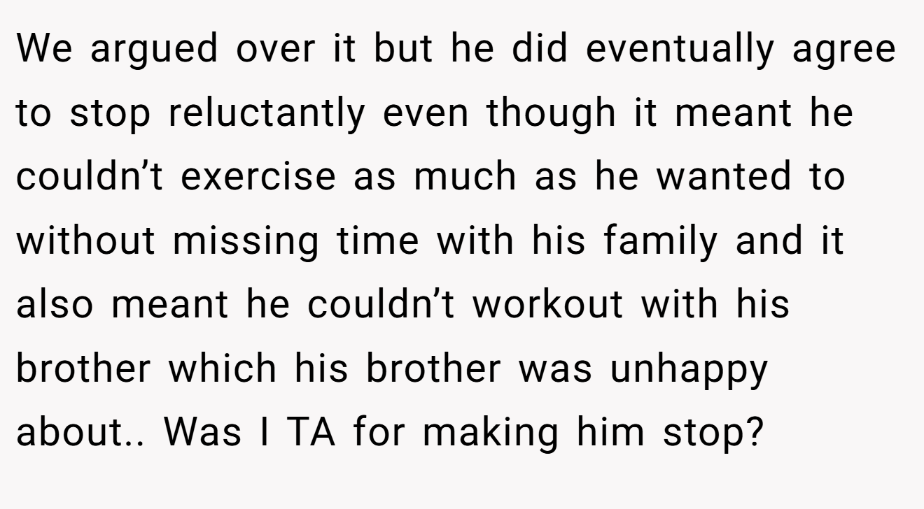 We argued over it but he did eventually agree to stop reluctantly even though it meant he couldn’t exercise as much as he wanted to without missing time with his family and it also meant he couldn’t workout with his brother which his brother was unhappy about.. Was I TA for making him stop?