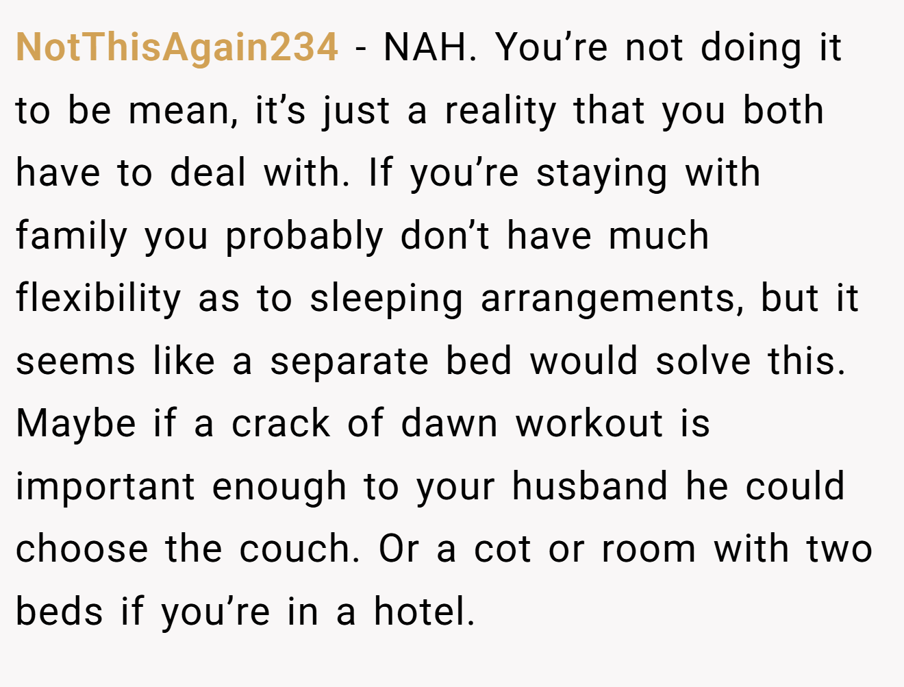 NotThisAgain234 - NAH. You’re not doing it to be mean, it’s just a reality that you both have to deal with. If you’re staying with family you probably don’t have much flexibility as to sleeping arrangements, but it seems like a separate bed would solve this. Maybe if a crack of dawn workout is important enough to your husband he could choose the couch. Or a cot or room with two beds if you’re in a hotel.