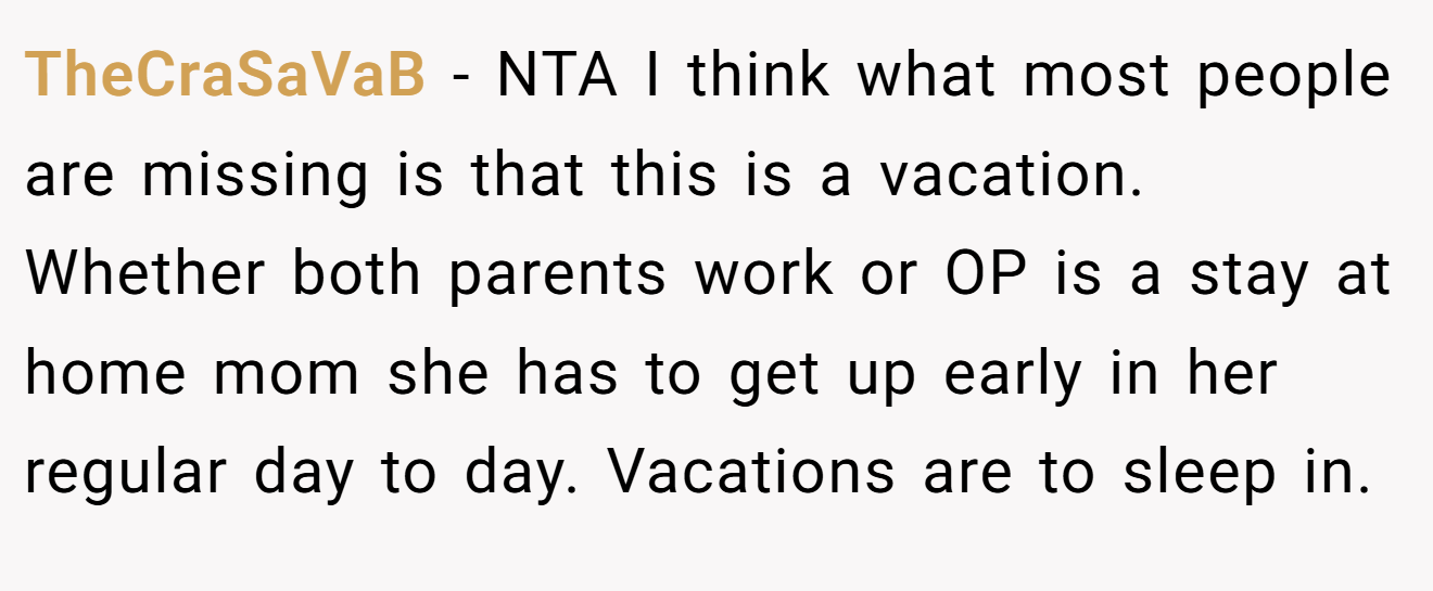 TheCraSaVaB - NTA I think what most people are missing is that this is a vacation. Whether both parents work or OP is a stay at home mom she has to get up early in her regular day to day. Vacations are to sleep in.