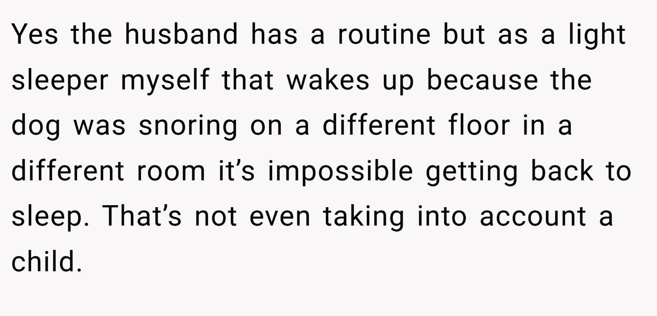 Yes the husband has a routine but as a light sleeper myself that wakes up because the dog was snoring on a different floor in a different room it’s impossible getting back to sleep. That’s not even taking into account a child.