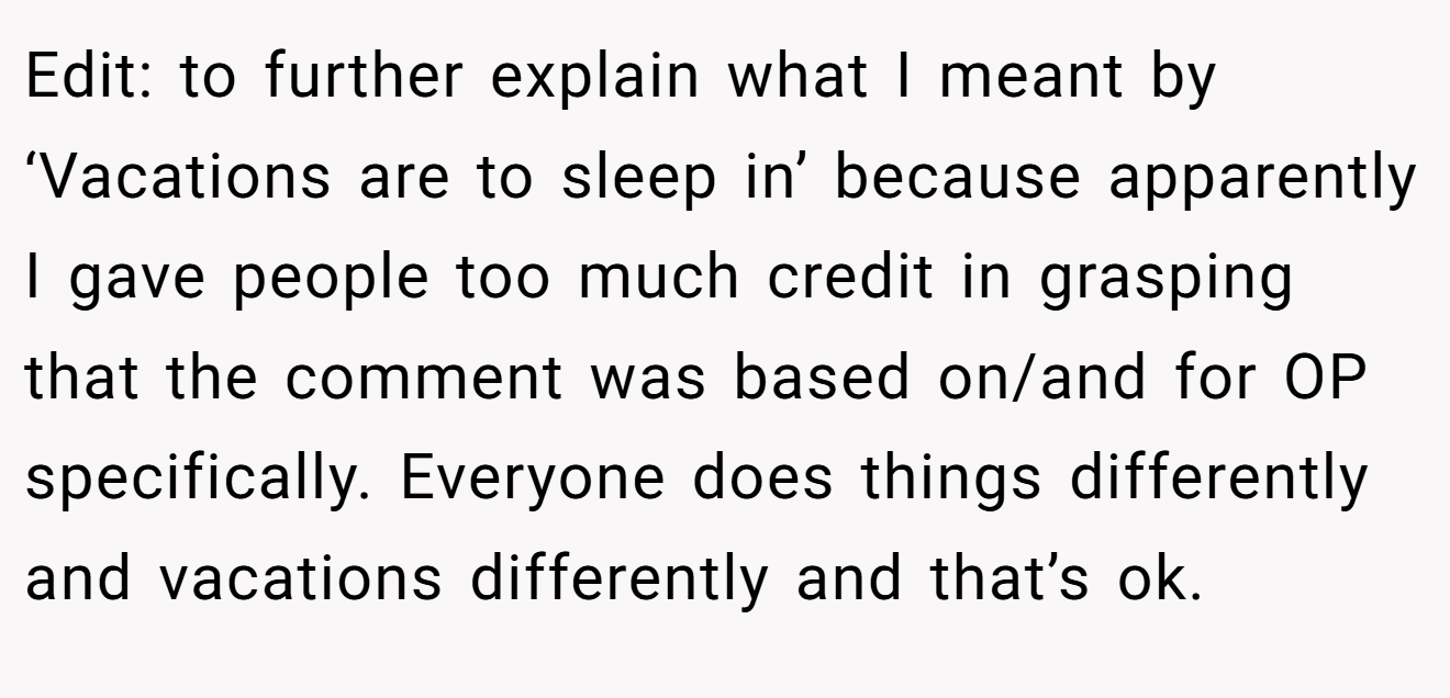 Edit: to further explain what I meant by ‘Vacations are to sleep in’ because apparently I gave people too much credit in grasping that the comment was based on/and for OP specifically. Everyone does things differently and vacations differently and that’s ok.