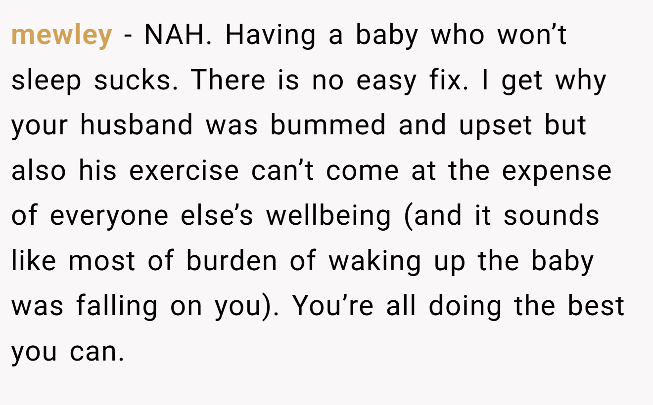 mewley - NAH. Having a baby who won’t sleep sucks. There is no easy fix. I get why your husband was bummed and upset but also his exercise can’t come at the expense of everyone else’s wellbeing (and it sounds like most of burden of waking up the baby was falling on you). You’re all doing the best you can.