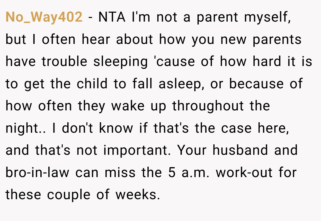 No_Way402 - NTA I'm not a parent myself, but I often hear about how you new parents have trouble sleeping 'cause of how hard it is to get the child to fall asleep, or because of how often they wake up throughout the night.. I don't know if that's the case here, and that's not important. Your husband and bro-in-law can miss the 5 a.m. work-out for these couple of weeks.