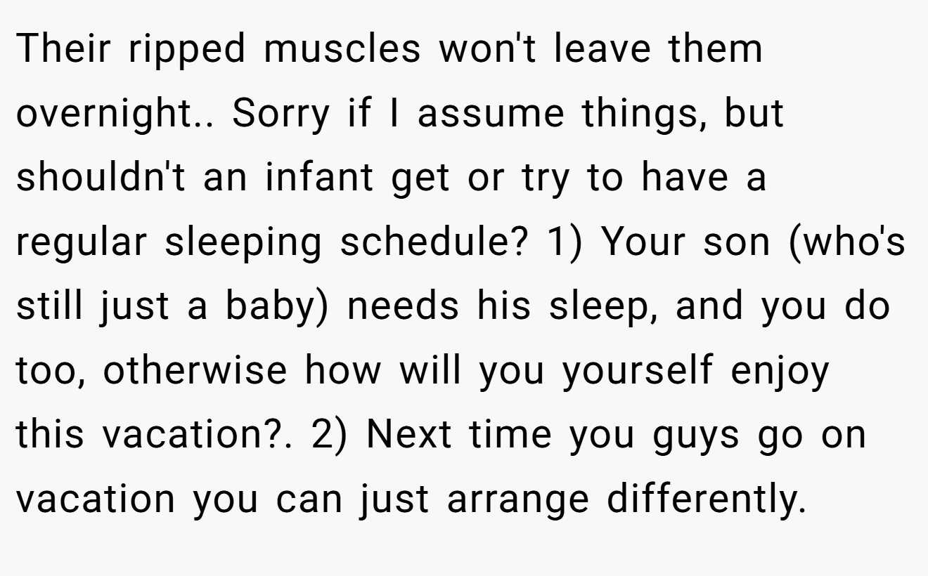 Their ripped muscles won't leave them overnight.. Sorry if I assume things, but shouldn't an infant get or try to have a regular sleeping schedule? 1) Your son (who's still just a baby) needs his sleep, and you do too, otherwise how will you yourself enjoy this vacation?. 2) Next time you guys go on vacation you can just arrange differently.