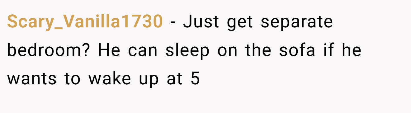 Scary_Vanilla1730 - Just get separate bedroom? He can sleep on the sofa if he wants to wake up at 5