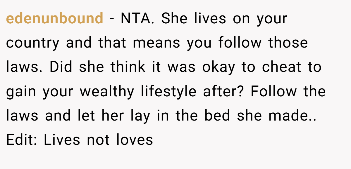 edenunbound − NTA. She lives on your country and that means you follow those laws. Did she think it was okay to cheat to gain your wealthy lifestyle after? Follow the laws and let her lay in the bed she made.. Edit: Lives not loves