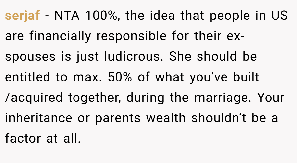serjaf − NTA 100%, the idea that people in US are financially responsible for their ex-spouses is just ludicrous. She should be entitled to max. 50% of what you’ve built /acquired together, during the marriage. Your inheritance or parents wealth shouldn’t be a factor at all.
